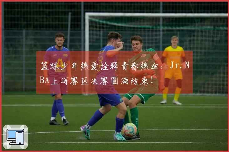 篮球少年热爱诠释青春热血，Jr.NBA上海赛区决赛圆满结束！