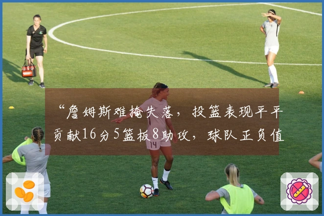 “詹姆斯难掩失落，投篮表现平平贡献16分5篮板8助攻，球队正负值-10”
