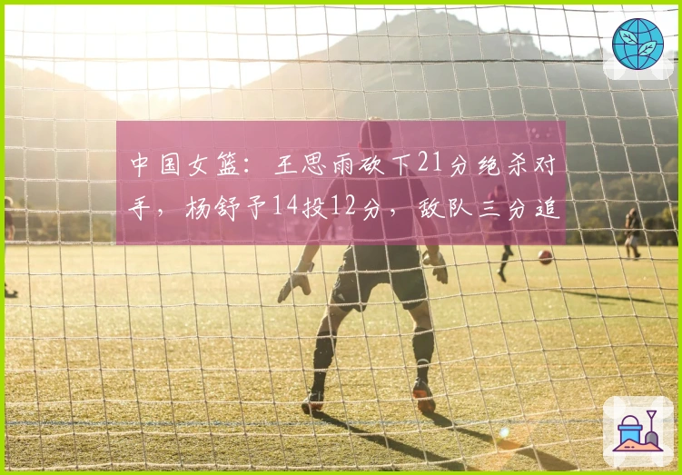 中国女篮：王思雨砍下21分绝杀对手，杨舒予14投12分，敌队三分追平险情