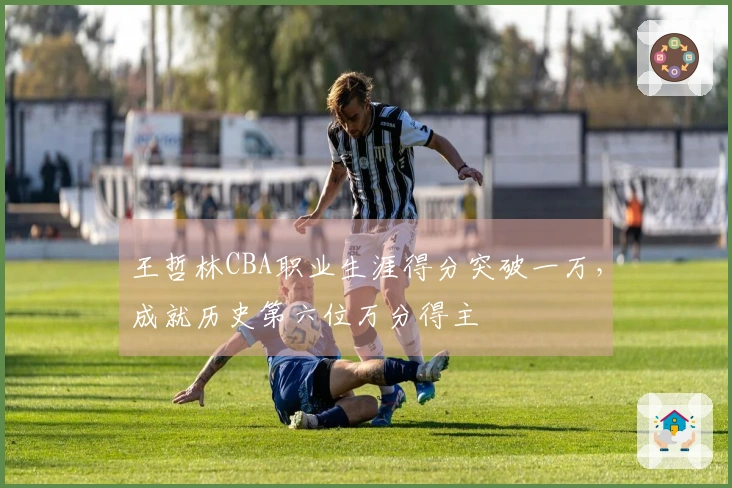 王哲林CBA职业生涯得分突破一万，成就历史第六位万分得主