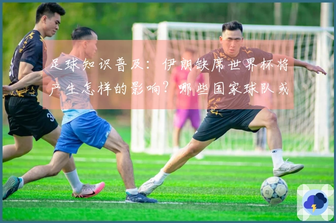 足球知识普及：伊朗缺席世界杯将产生怎样的影响？哪些国家球队或将填补空缺？