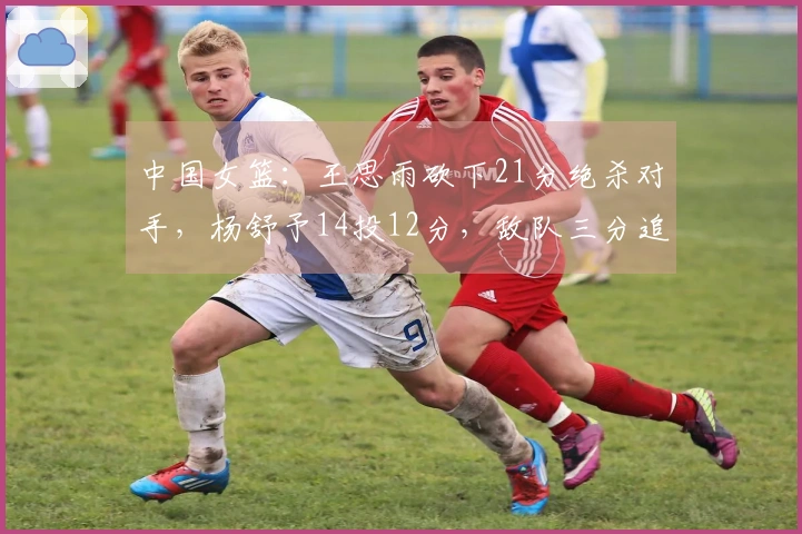 中国女篮：王思雨砍下21分绝杀对手，杨舒予14投12分，敌队三分追平险情