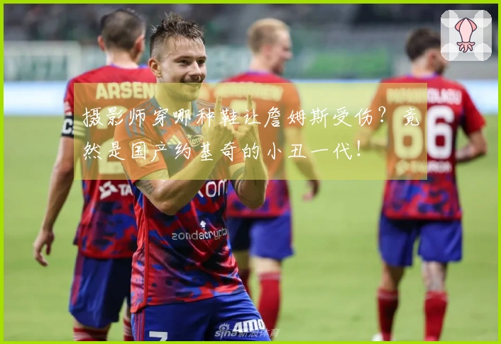 摄影师穿哪种鞋让詹姆斯受伤？竟然是国产约基奇的小丑一代！