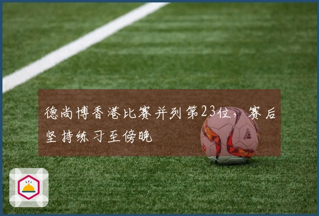 德尚博香港比赛并列第23位，赛后坚持练习至傍晚