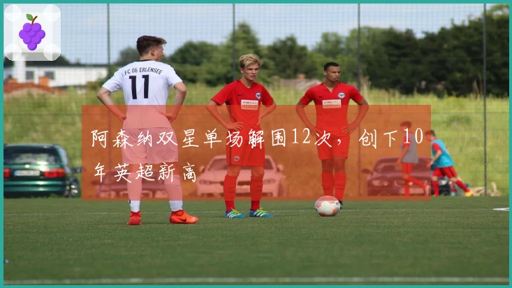 阿森纳双星单场解围12次，创下10年英超新高