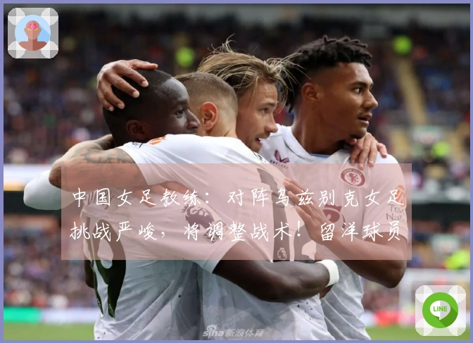 中国女足教练：对阵乌兹别克女足挑战严峻，将调整战术！留洋球员有机会出场