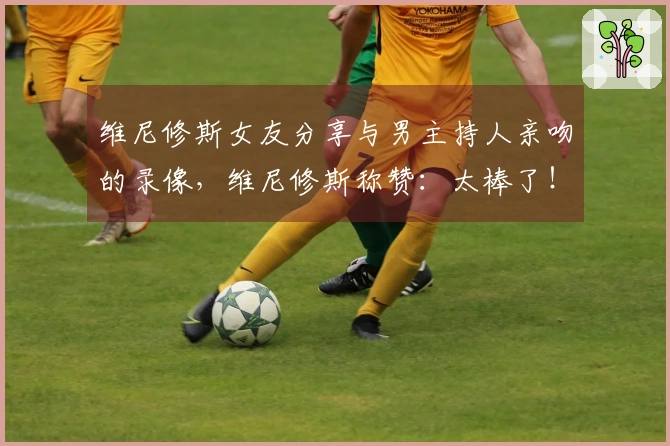 维尼修斯女友分享与男主持人亲吻的录像，维尼修斯称赞：太棒了！