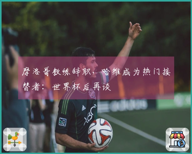 摩洛哥教练辞职，哈维成为热门接替者：世界杯后再谈