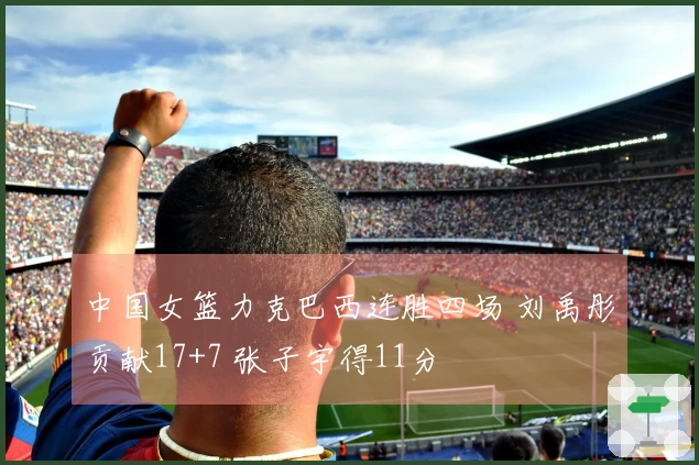 中国女篮力克巴西连胜四场 刘禹彤贡献17+7 张子宇得11分