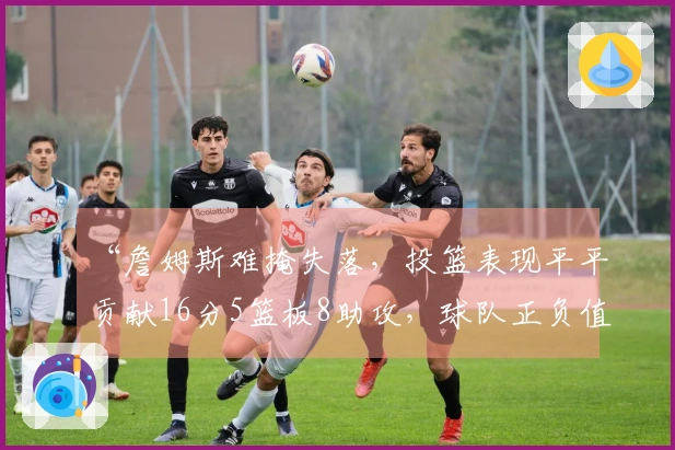 “詹姆斯难掩失落，投篮表现平平贡献16分5篮板8助攻，球队正负值-10”