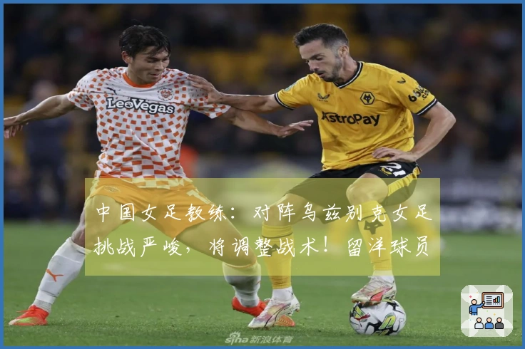 中国女足教练：对阵乌兹别克女足挑战严峻，将调整战术！留洋球员有机会出场