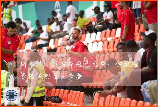 斯洛特：英超夺冠已无望，但欧冠资格依然至关重要