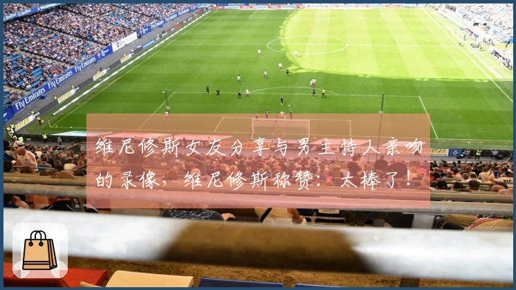 维尼修斯女友分享与男主持人亲吻的录像，维尼修斯称赞：太棒了！